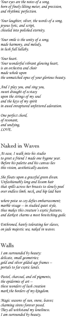 Your eyes are the notes of a song,
born of finely lilting meter, and precision,
and rhythmic perfection.

Your laughter, silver, the words of a song,
joyous lyric, and script,
chiseled into polished eternity.

Your smile is the unity of a song,
made harmony, and melody,
in lush full lullaby.

Your heart.
Your wonderful vibrant glowing heart,
is an orchestra and choir
made whole upon
the unmatched opus of your glorious beauty.

And I play you, and sing you,
sweet draught of ecstasy
upon the strings of my soul
and the keys of my spirit
in awed enraptured unfettered adoration.

One perfect chord,
of resonant,
and undying,
LOVE.

Naked in Waves
At ease, I walk into his studio
to greet a friend I made one bygone year.
Before his palette and his canvas lies
this vision, aesthetically austere.

She floats upon a graceful green divan.
Unfashionably long and lissom hair
that spills across her breasts to slowly pool
over endless limb, neck, and hip laid bare

where poise so coy defies embarrassment;
marble visage -- in studied quiet style,
thus makes this creature’s exotic features,
and darkest charms a most bewitching guile.

Enthroned, barely tolerating her slaves,
on jade majestic sea, naked in waves.

Walls
I am surrounded by beauty:
delicate, small geometries;
gold and silver gilded-age frames --
portals to far exotic lands.

Pastel, charcoal, and oil pigments,
the epidermis of art --
these wonders of lush creation
mark the borders of my kingdom.

Magic seasons of sun, snow, leaves;
charming sirens forever posed.
They all withstand my loneliness.
I am surrounded by beauty.